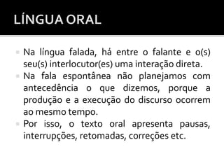  Na língua falada, há entre o falante e o(s)
seu(s) interlocutor(es) uma interação direta.
 Na fala espontânea não planejamos com
antecedência o que dizemos, porque a
produção e a execução do discurso ocorrem
ao mesmo tempo.
 Por isso, o texto oral apresenta pausas,
interrupções, retomadas, correções etc.
 