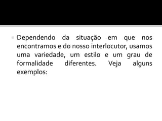  Dependendo da situação em que nos
encontramos e do nosso interlocutor, usamos
uma variedade, um estilo e um grau de
formalidade diferentes. Veja alguns
exemplos:
 