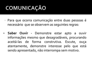  Para que ocorra comunicação entre duas pessoas é
necessário que se observem as seguintes regras:
 Saber Ouvir - Demonstre estar apto a ouvir
informações mesmo que desagradáveis, procurando
aceitá-las de forma construtiva. Escute, ouça
atentamente, demonstre interesse pelo que está
sendo apresentado, não interrompa sem motivo.
 