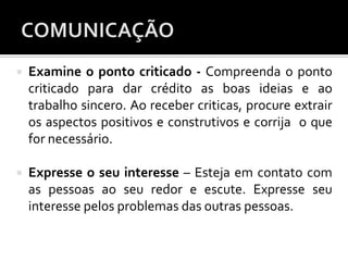  Examine o ponto criticado - Compreenda o ponto
criticado para dar crédito as boas ideias e ao
trabalho sincero. Ao receber criticas, procure extrair
os aspectos positivos e construtivos e corrija o que
for necessário.
 Expresse o seu interesse – Esteja em contato com
as pessoas ao seu redor e escute. Expresse seu
interesse pelos problemas das outras pessoas.
 