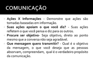  Ações X Informações - Demonstre que ações são
tomadas baseadas em informação.
 Suas ações apoiam o que você diz? - Suas ações
refletem o que você pensa e diz para os outros.
 Procure ser objetivo- Seja objetivo, direto ao ponto
mesmo que a conversa não seja agradável.
 Que mensagem quero transmitir? - Qual é o objetivo
da mensagem, o que você deseja que as pessoas
absorvam, compreendam, qual é o verdadeiro propósito
da comunicação.
 
