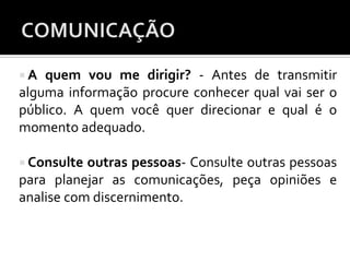  A quem vou me dirigir? - Antes de transmitir
alguma informação procure conhecer qual vai ser o
público. A quem você quer direcionar e qual é o
momento adequado.
 Consulte outras pessoas- Consulte outras pessoas
para planejar as comunicações, peça opiniões e
analise com discernimento.
 