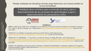 REFERÊNCIAS
ABREU-e-LIMA, D. M.; ALVES, M. N. O feedback e sua importância no processo de tutoria a distância. Pro-Posições, Campinas, v.
22, n. 2 (65), p. 189-205, maio/ago. 2011. Disponível em: <https://www.scielo.br/pdf/pp/v22n2/v22n2a13.pdf>. Acesso em: 06
maio 2020.
CARVALHO, K. B. Feedback na educação online [curso online]. Pearson, 2020. Disponível em:
<https://teacherflix.com.br/courses/feedback-na-educacao-online>. Acesso em: 05 maio 2020.
CARVALHO, R. S.; FERNANDES, C. T. Easy Rubric: um editor de rubricas no Padrão IMS Rubric. 2012. Disponível em:
<https://www.google.com/search?source=univ&tbm=isch&q=SCORE+E+RUBRICAS+PARA+AVALIA%C3%87%C3%83O&sa=X&ve
d=2ahUKEwi77Kz44Z_pAhXDDbkGHb4CDVMQsAR6BAgKEAE&biw=1366&bih=657#imgrc=YpsFe8bMj3YvWM>. Acesso em: 06
maio 2020.
FLORES, A. M. O feedback como recurso para a motivação e avaliação de aprendizagem na educação a distância. XV Congresso
Internacional ABED, Fortaleza, 2009. Disponível em: <http://www2.abed.org.br/congresso2009/CD/trabalhos/1552009182855.pdf>.
Acesso em: 04 maio 2020.
Autoria:
Alessandra
Rodrigues,
Thiago
Costa
Caetano
(2020).
Centro
de
Educação
–
Universidade
Federal
de
Itajubá. Planejar avaliações em disciplinas remotas exige determinar com clareza também as
formas de feedback.
O feedback deve contribuir para a evolução do aluno, para o
desenvolvimento de seu processo de aprendizagem e para o
desenvolvimento do pensamento crítico.
 