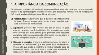 1. A IMPORTÂNCIA DA COMUNICAÇÃO
Em qualquer contexto educacional, a comunicação é essencial para que os processos de
ensino e de aprendizagem tenham sucesso. Em disciplinas remotas ou na modalidade
EaD, isso é ainda mais importante. Fique atento a:
Autoria:
Alessandra
Rodrigues,
Thiago
Costa
Caetano
(2020).
Centro
de
Educação
–
Universidade
Federal
de
Itajubá.
 Pessoalidade: é importante que o discente se sinta próximo
de você. Trate-o sempre pelo nome e com cordialidade.
Evite o excesso de formalidade.
 Agilidade: procure dar retorno em até 24 horas e pelo
mesmo canal em que foi solicitado. Em situações nas quais
você precise de mais tempo para produzir uma resposta
completa, pelo menos responda informando isso ao aluno e
dando uma previsão para o novo retorno.
 Diálogo e empatia: procure se colocar no lugar do aluno e
entender as dificuldades que ele pode estar enfrentando.
Peça a ele que ajude a encontrar a melhor solução para os
problemas junto com você. Isso o torna mais envolvido e
responsável por seu processo de aprendizagem.
 
