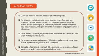 Autoria:
Alessandra
Rodrigues,
Thiago
Costa
Caetano
(2020).
Centro
de
Educação
–
Universidade
Federal
de
Itajubá.
ALGUMAS DICAS
Adaptado de: Carvalho, 2020.
 Cuide do tom das palavras. Escolha palavras amigáveis.
 Em situações mais informais, como fóruns e chats, faça uso, sem
exageros, de caracteres como emoticons para expressar emoções,
humor, estado psicológico. A comunicação online não se dá apenas
pela palavra escrita, mas por diferentes recursos de linguagem verbal e
não verbal.
 Fique atento à pontuação (exclamações, reticências etc.) e use-a a seu
favor. Prefira períodos curtos.
 Em grupos de redes sociais como WhatsApp ou Facebook, pode fazer
uso de expressões linguísticas mais coloquiais.
 Correção ortográfica é essencial. Dê o exemplo aos seus alunos. Fique
atento à correção, clareza e objetividade do texto.
 