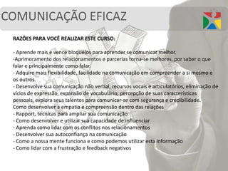 COMUNICAÇÃO EFICAZ
RAZÕES PARA VOCÊ REALIZAR ESTE CURSO:
- Aprende mais e vence bloqueios para aprender se comunicar melhor.
-Aprimoramento dos relacionamentos e parcerias torna-se melhores, por saber o que
falar e principalmente como falar.
- Adquire mais flexibilidade, facilidade na comunicação em compreender a si mesmo e
os outros.
- Desenvolve sua comunicação não verbal, recursos vocais e articulatórios, eliminação de
vícios de expressão, expansão de vocabulário, percepção de suas características
pessoais, explora seus talentos para comunicar-se com segurança e credibilidade.
Como desenvolver a empatia e compreensão dentro das relações
- Rapport, técnicas para ampliar sua comunicação
- Como desenvolver e utilizar sua capacidade de influenciar
- Aprenda como lidar com os conflitos nos relacionamentos
- Desenvolver sua autoconfiança na comunicação
- Como a nossa mente funciona e como podemos utilizar esta informação
- Como lidar com a frustração e feedback negativos
 