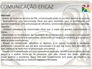 COMUNICAÇÃO EFICAZ
OBJETIVO
- Através de modernas técnicas da PNL, a comunicação pode ser um fator decisivo de sucesso.
- Desenvolvemos uma comunicação eficaz que gere resultados para os profissionais que
queiram estabelecer uma comunicação de influência, construindo alianças parcerias e grandes
negócios.
- Conhecer estratégias da comunicação eficaz que é usada por grandes comunicadores e
líderes.
- Desenvolver os fundamentos das estratégias de neurolinguística, praticando a comunicação
que acessa o consciente e o inconsciente, construindo um modelo de influência que se aplica a
todas as áreas e profissionais.
- Através da comunicação, identificar os objetivos e os valores mudando o paradigma
profissional e pessoal de que um bom comunicador é o que fala muito. Para descobrir um
novo potencial de fazer mais na comunicação com menos.
- Transformar a comunicação em uma competência poderosa, identificando os estilos de cada
pessoa e a melhor forma de se comunicar com elas, através dos canais sensoriais:
visual, auditivo e cinestésico. Quem tem este conhecimento, tem poder de influência na
comunicação e conquista os melhores negócios e resultados.
 