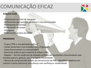 COMUNICAÇÃO EFICAZ
PÚBLICO ALVO
- Profissionais no nível de liderança
- Profissionais que queiram aprimorar a sua comunicação
- Profissionais de vendas
- Profissionais do varejo
- Advogados
- Profissionais da área da saúde.
PROGRAMA
- O que é PNL e sua aplicação prática?
- Canais sensoriais e sua conexão com a linguagem.
- Como funcionamos na comunicação?
- Exercícios práticos para vivenciar e utilizar a PNL
- Rapport – técnica poderosa de empatia utilizada por excelentes comunicadores que
envolve postura, gestual, voz, linguagem, flexibilidade.
- Técnica de compreensão através das ferramentas da PNL - Identificar objetivos em
comum e como estruturar uma aliança com confiança e credibilidade.
 