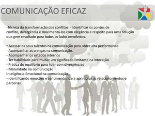 COMUNICAÇÃO EFICAZ
-Técnica da transformação dos conflitos - Identificar os pontos de
conflito, divergência e movimentá-los com elegância e respeito para uma solução
que gere resultado para todos os lados envolvidos.
• Acessar os seus talentos na comunicação para obter alta performance.
- Acompanhar as crenças na comunicação.
- Acompanhar os estados internos
- Ter habilidade para mudar um significado limitante na interação.
- Prática do equilíbrio para lidar com divergências
- Maturidade na comunicação
Inteligência Emocional na comunicação
- Identificando emoções e sentimentos para aprimorar os relacionamentos e
parcerias.
 