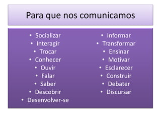Para que nos comunicamos
  • Socializar       • Informar
   • Interagir     • Transformar
    • Trocar          • Ensinar
  • Conhecer          • Motivar
    • Ouvir         • Esclarecer
     • Falar         • Construir
    • Saber           • Debater
  • Descobrir        • Discursar
• Desenvolver-se
 