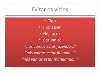 Evitar os vícios
           • Tipo
        • Tipo assim
         • Né, tá, ok
        • Gerúndio:
 “nós vamos estar fazendo...”
 “nós vamos estar falando...”
“nós vamos estar mandando...”
 