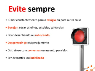 Evite sempre
• Olhar constantemente para o relógio ou para outra coisa
• Bocejar, coçar os olhos, assobiar, cantarolar.

• Ficar desenhando ou rabiscando
• Descontrair-se exageradamente

• Distrair-se com conversas ou assunto paralelo.
• Ser descortês ou indelicado

 