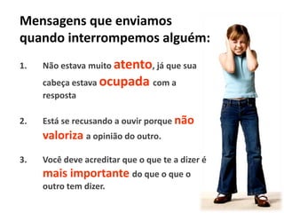 Mensagens que enviamos
quando interrompemos alguém:
1.

Não estava muito atento, já que sua
cabeça estava ocupada com a
resposta

2.

Está se recusando a ouvir porque não

valoriza a opinião do outro.
3.

Você deve acreditar que o que te a dizer é

mais importante do que o que o
outro tem dizer.

 