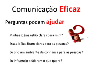 Comunicação Eficaz
Perguntas podem ajudar
Minhas idéias estão claras para mim?
Essas idéias ficam claras para as pessoas?
Eu crio um ambiente de confiança para as pessoas?
Eu influencio a falarem o que quero?

 