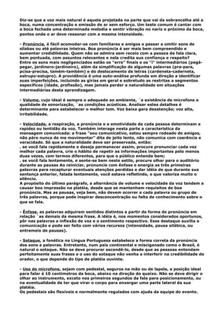 Diz-se que a voz mais natural é aquela projetada na parte que vai da sobrancelha até a
boca, numa concentração e emissão de ar sem esforço. Um teste comum é cantar com
a boca fechada uma determinada melodia e sentir vibração no nariz e próximo da boca,
pontos onde o ar deve ressonar com a mesma intensidade.
- Pronúncia, é fácil acomodar-se com familiares e amigos e passar a omitir sons de
sílabas ou até palavras inteiras. Boa pronúncia é ser mais bem compreendido e
aumentar credidilidade. Quem não se admira sem receio com a pessoa de fala clara,
bem pontuada, com assuntos relevantes e nela credita sua confiança e respeito?
Entre os sons mais negligenciados estão os "erre" finais e os "i" intermediários (pegá-
pegar, jardinero-jardineiro), além da simplificação de algumas palavras (pra-para,
pcisa-precisa, tamém-também) e do deslocamento de letras (cardeneta-caderneta,
estrupo-estupro). A providência é uma auto-análise profunda em direção a identificar
suas imperfeições, incluindo as gírias em geral e sobretudo as restritas a segmentos
específicos (idade, profissão), mas jamais perder a naturalidade em situações
intermediárias desta aprendizagem.
- Volume, cujo ideal é sempre o adequado ao ambiente, `a existência de microfone e
qualidade de sonorização, `as condições acústicas. Analisar estes detalhes é
determinante para estabelecer o melhor tom. Voz baixa gera desatenção; voz alta,
irritabilidade.
- Velocidade, a respiração, a pronúncia e a emotividade de cada pessoa determinam a
rapidez ou lentidão da voz. Também interage nesta parte a característica da
mensagem comunicada: a frase "sou comunicativo, estou sempre rodeado de amigos,
não páro nunca de me movimentar" dita de jeito lento, não comunica com coerência e
veracidade. Só que a naturalidade deve ser preservada, então:
. se você fala rapidamente e deseja permanecer assim, procure pronunciar cada vez
melhor cada palavra, crie o hábito de repetir as informações importantes pelo menos
duas vezes, com termos diferentes, para que o público entenda bem;
. se você fala lentamente, e sente-se bem neste estilo, procure olhar para o auditório
durante as pausas Ao reiniciar, pronuncie com ênfase e energia as três primeiras
palavras para recapturar eventuais atenções perdidas e dar idéia de que durante sua
sentença anterior, falada lentamente, você estava refletindo, o que valoriza muito o
silêncio.
A propósito do último parágrafo, a alternância de volume e velocidade da voz tendem a
causar boa impressão na platéia, desde que se mantenham requisitos de boa
pronúncia. Mas as pausas, veja bem, não devem ocorrer a cada palavra ou grupo de
três palavras, porque pode inspirar desconcentração ou falta de conhecimento sobre o
que se fala.
- Ênfase, as palavras adquirem sentidos distintos a partir da forma de pronúncia em
relação `as demais da mesma frase. A idéia é, nos momentos considerados oportunos,
pôr nas palavras a inflexão de voz e o sentimento respectivo. Esse destaque auxilia a
comunicação e pode ser feito com vários recursos (intensidade, pausa silábica, ou
entremeio de pausas).
- Sotaque, a fonética na Língua Portuguesa estabelece a forma correta da pronúncia
dos sons e palavras. Entretanto, num país continental e miscigenado como o Brasil, é
natural o sotaque. Não se deve procurar escondê-lo, desde que as pessoas entendam
perfeitamente suas frases e o uso do sotaque não venha a interferir na credibilidade do
orador, o que depende do tipo de platéia ouvinte.
- Uso do microfone, sejam com pedestal, seguros na mão ou de lapela, a posição ideal
para falar é 10 centímetros da boca, abaixo na direção do queixo. Não se deve dirigir o
olhar ao instrumento, exceto nos primeiros segundos da fala para posicionamento, ou
na eventualidade de ter que virar o corpo para enxergar uma parte lateral da sua
platéia.
Os pedestais são flexíveis e normalmente regulados com ajuda da equipe do evento.
 