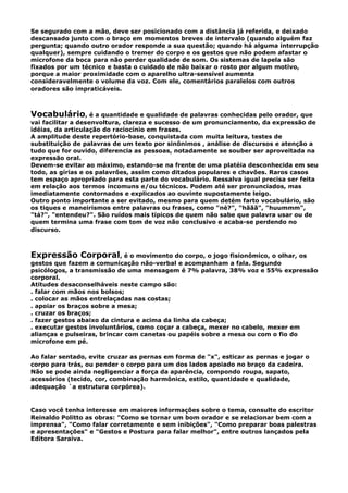 Se segurado com a mão, deve ser posicionado com a distância já referida, e deixado
descansado junto com o braço em momentos breves de intervalo (quando alguém faz
pergunta; quando outro orador responde a sua questão; quando há alguma interrupção
qualquer), sempre cuidando o tremer do corpo e os gestos que não podem afastar o
microfone da boca para não perder qualidade de som. Os sistemas de lapela são
fixados por um técnico e basta o cuidado de não baixar o rosto por algum motivo,
porque a maior proximidade com o aparelho ultra-sensível aumenta
consideravelmente o volume da voz. Com ele, comentários paralelos com outros
oradores são impraticáveis.
Vocabulário, é a quantidade e qualidade de palavras conhecidas pelo orador, que
vai facilitar a desenvoltura, clareza e sucesso de um pronunciamento, da expressão de
idéias, da articulação do raciocínio em frases.
A amplitude deste repertório-base, conquistada com muita leitura, testes de
substituição de palavras de um texto por sinônimos , análise de discursos e atenção a
tudo que for ouvido, diferencia as pessoas, notadamente se souber ser aproveitada na
expressão oral.
Devem-se evitar ao máximo, estando-se na frente de uma platéia desconhecida em seu
todo, as gírias e os palavrões, assim como ditados populares e chavões. Raros casos
tem espaço apropriado para esta parte do vocabulário. Ressalva igual precisa ser feita
em relação aos termos incomuns e/ou técnicos. Podem até ser pronunciados, mas
imediatamente contornados e explicados ao ouvinte supostamente leigo.
Outro ponto importante a ser evitado, mesmo para quem detém farto vocabulário, são
os tiques e maneirismos entre palavras ou frases, como "né?", "hããã", "huummm",
"tá?", "entendeu?". São ruídos mais típicos de quem não sabe que palavra usar ou de
quem termina uma frase com tom de voz não conclusivo e acaba-se perdendo no
discurso.
Expressão Corporal, é o movimento do corpo, o jogo fisionômico, o olhar, os
gestos que fazem a comunicação não-verbal e acompanham a fala. Segundo
psicólogos, a transmissão de uma mensagem é 7% palavra, 38% voz e 55% expressão
corporal.
Atitudes desaconselháveis neste campo são:
. falar com mãos nos bolsos;
. colocar as mãos entrelaçadas nas costas;
. apoiar os braços sobre a mesa;
. cruzar os braços;
. fazer gestos abaixo da cintura e acima da linha da cabeça;
. executar gestos involuntários, como coçar a cabeça, mexer no cabelo, mexer em
alianças e pulseiras, brincar com canetas ou papéis sobre a mesa ou com o fio do
microfone em pé.
Ao falar sentado, evite cruzar as pernas em forma de "x", esticar as pernas e jogar o
corpo para trás, ou pender o corpo para um dos lados apoiado no braço da cadeira.
Não se pode ainda negligenciar a força da aparência, compondo roupa, sapato,
acessórios (tecido, cor, combinação harmônica, estilo, quantidade e qualidade,
adequação `a estrutura corpórea).
Caso você tenha interesse em maiores informações sobre o tema, consulte do escritor
Reinaldo Politto as obras: "Como se tornar um bom orador e se relacionar bem com a
imprensa", "Como falar corretamente e sem inibições", "Como preparar boas palestras
e apresentações" e "Gestos e Postura para falar melhor", entre outros lançados pela
Editora Saraiva.
 