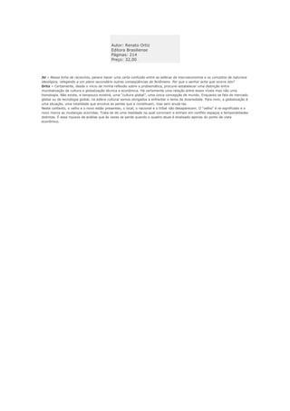 Autor: Renato Ortiz
                                           Editora Brasiliense
                                           Páginas: 214
                                           Preço: 32,00



JU – Nessa linha de raciocínio, parece haver uma certa confusão entre as esferas da macroeconomia e os conceitos de natureza
ideológica, relegando a um plano secundário outras conseqüências do fenômeno. Por que o senhor acha que ocorre isto?
Ortiz – Certamente, desde o início de minha reflexão sobre a problemática, procurei estabelecer uma distinção entre
mundialização da cultura e globalização técnica e econômica. Há certamente uma relação entre esses níveis mas não uma
homologia. Não existe, e tampouco existirá, uma “cultura global”, uma única concepção de mundo. Enquanto se fala de mercado
global ou de tecnologia global, na esfera cultural somos obrigados a enfrentar o tema da diversidade. Para mim, a globalização é
uma situação, uma totalidade que envolve as partes que a constituem, mas sem anulá-las.
Neste contexto, o velho e o novo estão presentes; o local, o nacional e o tribal não desaparecem. O “velho” é re-significado e o
novo marca as mudanças ocorridas. Trata-se de uma realidade na qual convivem e entram em conflito espaços e temporalidades
distintas. É essa riqueza da análise que às vezes se perde quando o quadro atual é analisado apenas do ponto de vista
econômico.
 
