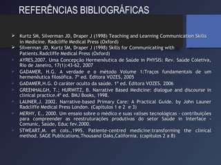 REFERÊNCIAS BIBLIOGRÁFICAS
 Kurtz SM, Silverman JD, Draper J (1998) Teaching and Learning Communication SkillsKurtz SM, Silverman JD, Draper J (1998) Teaching and Learning Communication Skills
in Medicine. Radcliffe Medical Press (Oxford)in Medicine. Radcliffe Medical Press (Oxford)
 Silverman JD, Kurtz SM, Draper J (1998) Skills for Communicating withSilverman JD, Kurtz SM, Draper J (1998) Skills for Communicating with
Patients.Patients.Radcliffe Medical Press (Oxford)Radcliffe Medical Press (Oxford)
 AYRES,2007. Uma Concepção Hermenêutica de Saúde in PHYSIS: Rev. Saúde Coletiva,AYRES,2007. Uma Concepção Hermenêutica de Saúde in PHYSIS: Rev. Saúde Coletiva,
Rio de Janeiro, 17(1):43-62, 2007Rio de Janeiro, 17(1):43-62, 2007
 GADAMER, H.G. A verdade e o método Volume 1:Traços fundamentais de umGADAMER, H.G. A verdade e o método Volume 1:Traços fundamentais de um
hermenêutica filosófica. 7º ed. Editora VOZES, 2005hermenêutica filosófica. 7º ed. Editora VOZES, 2005
 GADAMER,H.G. O caráter oculto da saúde. 1º ed. Editora VOZES.GADAMER,H.G. O caráter oculto da saúde. 1º ed. Editora VOZES. 20062006
 GREENHALGH, T.; HURWITZ, B. Narrative Based Medicine: dialogue and discourse inGREENHALGH, T.; HURWITZ, B. Narrative Based Medicine: dialogue and discourse in
clinical practice.4º ed. BMJ Books, 1998.clinical practice.4º ed. BMJ Books, 1998.
 LAUNER,J. 2002. Narrative-based Primary Care: A Practical Guide. by John LaunerLAUNER,J. 2002. Narrative-based Primary Care: A Practical Guide. by John Launer
Radcliffe Medical Press London.Radcliffe Medical Press London. (Capítulos 1 e 2 e 3)(Capítulos 1 e 2 e 3)
 MERHY, E., 2000.MERHY, E., 2000. Um ensaio sobre o médico e suas valises tecnológicas - contribuiçõesUm ensaio sobre o médico e suas valises tecnológicas - contribuições
para compreender as reestruturações produtivas do setor Saúde in Interface -para compreender as reestruturações produtivas do setor Saúde in Interface -
Comunic, Saúde, Educ fev.2000.Comunic, Saúde, Educ fev.2000.
 STWEART,M. et cols.,1995. Patiente-centred medicine:transforming the clinicalSTWEART,M. et cols.,1995. Patiente-centred medicine:transforming the clinical
method. SAGE Publications,Thousand Oaks,California.method. SAGE Publications,Thousand Oaks,California. (capítulos 2 a 8)(capítulos 2 a 8)
 