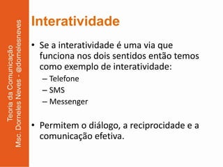 Interatividade
• Se a interatividade é uma via que
  funciona nos dois sentidos então temos
  como exemplo de interatividade:
  – Telefone
  – SMS
  – Messenger

• Permitem o diálogo, a reciprocidade e a
  comunicação efetiva.
 