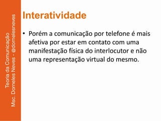 Interatividade
• Porém a comunicação por telefone é mais
  afetiva por estar em contato com uma
  manifestação física do interlocutor e não
  uma representação virtual do mesmo.
 