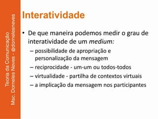 Interatividade
• De que maneira podemos medir o grau de
  interatividade de um medium:
  – possibilidade de apropriação e
    personalização da mensagem
  – reciprocidade - um-um ou todos-todos
  – virtualidade - partilha de contextos virtuais
  – a implicação da mensagem nos participantes
 
