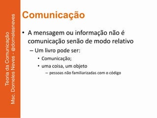 Comunicação
• A mensagem ou informação não é
  comunicação senão de modo relativo
  – Um livro pode ser:
     • Comunicação;
     • uma coisa, um objeto
        – pessoas não familiarizadas com o código
 