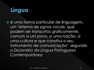  é uma forma particular de linguagem,
um "sistema de signos vocais, que
podem ser transcritos graficamente,
comum a um povo, a uma nação, a
uma cultura e que constitui o seu
instrumento de comunicação", segundo
o Dicionário da Língua Portuguesa
Contemporânea
CET - Gestão da Qualidade 12
 