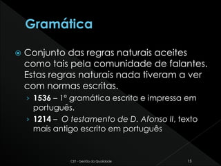  Conjunto das regras naturais aceites
como tais pela comunidade de falantes.
Estas regras naturais nada tiveram a ver
com normas escritas.
› 1536 – 1ª gramática escrita e impressa em
português.
› 1214 – O testamento de D. Afonso II, texto
mais antigo escrito em português
CET - Gestão da Qualidade 15
 
