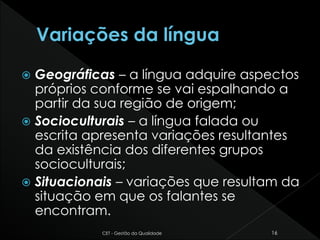  Geográficas – a língua adquire aspectos
próprios conforme se vai espalhando a
partir da sua região de origem;
 Socioculturais – a língua falada ou
escrita apresenta variações resultantes
da existência dos diferentes grupos
socioculturais;
 Situacionais – variações que resultam da
situação em que os falantes se
encontram.
CET - Gestão da Qualidade 16
 