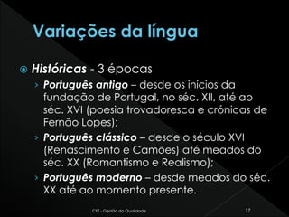  Históricas - 3 épocas
› Português antigo – desde os inícios da
fundação de Portugal, no séc. XII, até ao
séc. XVI (poesia trovadoresca e crónicas de
Fernão Lopes);
› Português clássico – desde o século XVI
(Renascimento e Camões) até meados do
séc. XX (Romantismo e Realismo);
› Português moderno – desde meados do séc.
XX até ao momento presente.
CET - Gestão da Qualidade 17
 