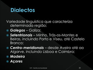 Variedade linguística que caracteriza
determinada região:
 Galegos – Galiza;
 Setentrionais – Minho, Trás-os-Montes e
Beiras, incluindo Porto e Viseu, até Castelo
Branco;
 Centro-meridionais – desde Aveiro até ao
Algarve, incluindo Lisboa e Coimbra;
 Madeira
 Açores
CET - Gestão da Qualidade 20
 