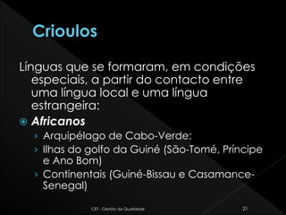 Línguas que se formaram, em condições
especiais, a partir do contacto entre
uma língua local e uma língua
estrangeira:
 Africanos
› Arquipélago de Cabo-Verde;
› Ilhas do golfo da Guiné (São-Tomé, Príncipe
e Ano Bom)
› Continentais (Guiné-Bissau e Casamance-
Senegal)
CET - Gestão da Qualidade 21
 