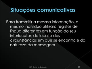 Para transmitir a mesma informação, o
mesmo indivíduo utilizará registos de
língua diferentes em função do seu
interlocutor, do local e das
circunstâncias em que se encontra e da
natureza da mensagem.
CET - Gestão da Qualidade 23
 