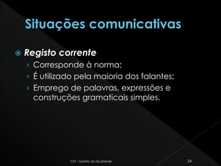  Registo corrente
› Corresponde à norma;
› É utilizado pela maioria dos falantes;
› Emprego de palavras, expressões e
construções gramaticais simples.
CET - Gestão da Qualidade 24
 