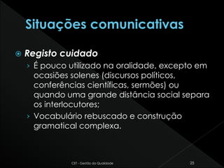  Registo cuidado
› É pouco utilizado na oralidade, excepto em
ocasiões solenes (discursos políticos,
conferências científicas, sermões) ou
quando uma grande distância social separa
os interlocutores;
› Vocabulário rebuscado e construção
gramatical complexa.
CET - Gestão da Qualidade 25
 