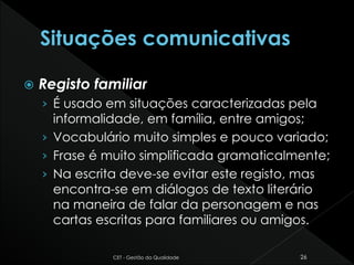  Registo familiar
› É usado em situações caracterizadas pela
informalidade, em família, entre amigos;
› Vocabulário muito simples e pouco variado;
› Frase é muito simplificada gramaticalmente;
› Na escrita deve-se evitar este registo, mas
encontra-se em diálogos de texto literário
na maneira de falar da personagem e nas
cartas escritas para familiares ou amigos.
CET - Gestão da Qualidade 26
 