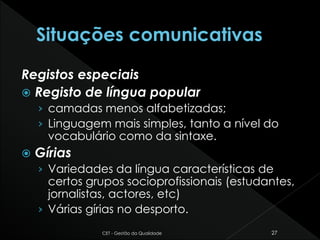 Registos especiais
 Registo de língua popular
› camadas menos alfabetizadas;
› Linguagem mais simples, tanto a nível do
vocabulário como da sintaxe.
 Gírias
› Variedades da língua características de
certos grupos socioprofissionais (estudantes,
jornalistas, actores, etc)
› Várias gírias no desporto.
CET - Gestão da Qualidade 27
 
