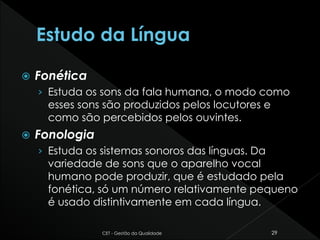  Fonética
› Estuda os sons da fala humana, o modo como
esses sons são produzidos pelos locutores e
como são percebidos pelos ouvintes.
 Fonologia
› Estuda os sistemas sonoros das línguas. Da
variedade de sons que o aparelho vocal
humano pode produzir, que é estudado pela
fonética, só um número relativamente pequeno
é usado distintivamente em cada língua.
CET - Gestão da Qualidade 29
 