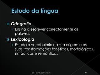  Ortografia
› Ensina a escrever correctamente as
palavras
 Lexicologia
› Estuda o vocabulário na sua origem e as
suas transformações fonéticas, morfológicas,
sintácticas e semânticas
CET - Gestão da Qualidade 30
 