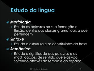  Morfologia
› Estuda as palavras na sua formação e
flexão, dentro das classes gramaticais a que
pertencem
 Sintaxe
› Estuda a estrutura e os constituintes da frase
 Semântica
› Estuda o significado das palavras e as
modificações de sentido que elas vão
sofrendo através do tempo e do espaço
CET - Gestão da Qualidade 31
 