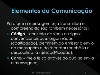Para que a mensagem seja transmitida e
compreendida são também necessários:
 Código – conjunto de sinais ou signos
convencionais que, organizados
(codificação), permitem ao emissor o envio
da mensagem e ao receptor recebê-la e
descodificá-la (descodificação);
 Canal – meio físico através do qual se envia
a mensagem;
CET - Gestão da Qualidade 5
 