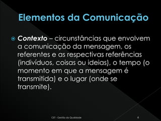  Contexto – circunstâncias que envolvem
a comunicação da mensagem, os
referentes e as respectivas referências
(indivíduos, coisas ou ideias), o tempo (o
momento em que a mensagem é
transmitida) e o lugar (onde se
transmite).
CET - Gestão da Qualidade 6
 