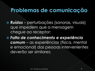  Ruídos – perturbações (sonoras, visuais)
que impedem que a mensagem
chegue ao receptor;
 Falta de conhecimento e experiência
comum – as experiências (física, mental
e emocional) das pessoas intervenientes
deverão ser similares;
CET - Gestão da Qualidade 8
 