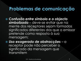  Confusão entre símbolo e o objecto
simbolizado – deve-se evitar que na
mente dos receptores sejam formados
significados diferentes dos que o emissor
pretende como resposta à sua
mensagem;
 Uso exagerado de abstracções – o
receptor pode não perceber o
significado da mensagem que
transmitem
CET - Gestão da Qualidade 9
 