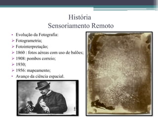 História
Sensoriamento Remoto
• Evolução da Fotografia:
Fotogrametria;
Fotointerpretação;
1860 : fotos aéreas com uso de balões;
1908: pombos correio;
1930;
1956: mapeamento;
• Avanço da ciência espacial.