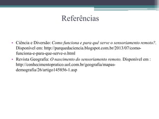 Referências
• Ciência e Diversão: Como funciona e para quê serve o sensoriamento remoto?.
Disponível em: http://parquedaciencia.blogspot.com.br/2013/07/como-
funciona-e-para-que-serve-o.html
• Revista Geografia: O nascimento do sensoriamento remoto. Disponível em :
http://conhecimentopratico.uol.com.br/geografia/mapas-
demografia/26/artigo145856-1.asp