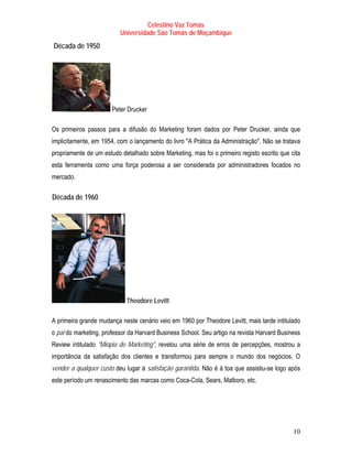 Celestino Vaz Tomás
                            Universidade São Tomás de Moçambique
T   Década de 1950   T




                         Peter Drucker

Os primeiros passos para a difusão do Marketing foram dados por Peter Drucker, ainda que
implicitamente, em 1954, com o lançamento do livro "A Prática da Administração". Não se tratava
propriamente de um estudo detalhado sobre Marketing, mas foi o primeiro registo escrito que cita
esta ferramenta como uma força poderosa a ser considerada por administradores focados no
mercado.

T   Década de 1960
                 T




                              Theodore Levitt

A primeira grande mudança neste cenário veio em 1960 por Theodore Levitt, mais tarde intitulado
o pai do marketing, professor da Harvard Business School. Seu artigo na revista Harvard Business
Review intitulado "Miopia de Marketing", revelou uma série de erros de percepções, mostrou a
importância da satisfação dos clientes e transformou para sempre o mundo dos negócios. O
vender a qualquer custo deu lugar à satisfação garantida. Não é à toa que assistiu-se logo após
este período um renascimento das marcas como Coca-Cola, Sears, Malboro, etc.




                                                                                             10
 
