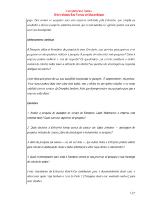 Celestino Vaz Tomás
                         Universidade São Tomás de Moçambique
pago. Eles enviam as pesquisas para uma empresa contratada pela Enterprise, que compila os
resultados e oferece à empresa relatórios mensais, que os funcionários nas agências podem usar para
rever seu desempenho.


Melhoramento contínuo


A Enterprise utiliza os formulários de pesquisa há anos. Entretanto, seus gerentes preocupam-se e se
perguntam se eles poderiam melhorar a pesquisa. A pesquisa deveria conter mais perguntas? Como a
empresa poderia melhorar a taxa de resposta? Os questionários por correio constituem a melhor
maneira de colectar dados sobre a satisfação dos clientes? Há questões de amostragem ou respostas
ambíguas no sistema?


Kevin olhou pela janela de sua sala sua BMW estacionada na garagem. “É surpreendente”, ele pensou.
“Você nunca poderia dizer isso sobre uma batida, mas a oficina fez um óptimo trabalho, e eu estou
satisfeito com os serviços da Enterprise também. Acho que devo preencher essa pesquisa para que a
empresa saiba disso.”


Questões


1. Analise a pesquisa de qualidade de serviço da Enterprise. Quais informações a empresa está
tentando obter? Quais são seus objectivos de pesquisa?


2. Quais decisões a Enterprise tomou acerca da colecta dos dados primários — abordagem de
pesquisa, métodos de contato, plano de amostragem e instrumentos de pesquisa?


3. Além da pesquisa por correio — ou em vez dela —, que outros meios a Enterprise poderia utilizar
para colectar a satisfação do cliente e outras informações sobre seus clientes e concorrentes?


4. Quais recomendações você daria a Enterprise acerca de seu processo de pesquisa e sua estratégia
de colecta de dados?


Fonte: funcionários da Enterprise Rent-A-Car contribuíram para o desenvolvimento deste caso e
ofereceram apoio. Veja também o caso da Parte 2 (“Enterprise Rent-a-car: vendendo sonhos”) para
mais detalhes.



                                                                                                 102
 