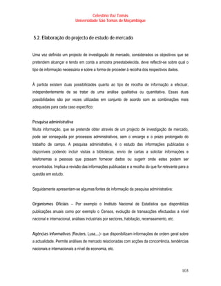 Celestino Vaz Tomás
                           Universidade São Tomás de Moçambique



5.2. Elaboração do projecto de estudo de mercado


Uma vez definido um projecto de investigação de mercado, considerados os objectivos que se
pretendem alcançar e tendo em conta a amostra preestabelecida, deve reflectir-se sobre qual o
tipo de informação necessária e sobre a forma de proceder à recolha dos respectivos dados.


À partida existem duas possibilidades quanto ao tipo de recolha de informação a efectuar,
independentemente de se tratar de uma análise qualitativa ou quantitativa. Essas duas
possibilidades são por vezes utilizadas em conjunto de acordo com as combinações mais
adequadas para cada caso específico:


Pesquisa administrativa
Muita informação, que se pretende obter através de um projecto de investigação de mercado,
pode ser conseguida por processos administrativos, sem o encargo e o prazo prolongado do
trabalho de campo. A pesquisa administrativa, é o estudo das informações publicadas e
disponíveis podendo incluir visitas a bibliotecas, envio de cartas a solicitar informações e
telefonemas a pessoas que possam fornecer dados ou sugerir onde estes podem ser
encontrados. Implica a revisão das informações publicadas e a recolha do que for relevante para a
questão em estudo.


Seguidamente apresentam-se algumas fontes de informação da pesquisa administrativa:


Organismos Oficiais – Por exemplo o Instituto Nacional de Estatística que disponibiliza
publicações anuais como por exemplo o Censos, evolução de transacções efectuadas a nível
nacional e internacional, análises industriais por sectores, habitação, recenseamento, etc.


Agências informativas (Reuters, Lusa,...)- que disponibilizam informações de ordem geral sobre
a actualidade. Permite análises de mercado relacionadas com acções da concorrência, tendências
nacionais e internacionais a nível de economia, etc.




                                                                                              103
 