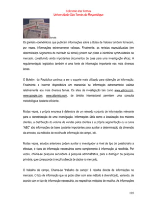 Celestino Vaz Tomás
                              Universidade São Tomás de Moçambique




                          Jornais
Os jornais económicos que publicam informações sobre a Bolsa de Valores também fornecem,
por vezes, informações extremamente valiosas. Finalmente, as revistas especializadas (em
determinados segmentos de mercado ou temas) podem dar pistas e identificar oportunidades de
mercado, constituindo ainda importantes documentos de base para uma investigação eficaz. A
regulamentação legislativa também é uma fonte de informação importante nas mais diversas
áreas.


O Boletim da República continua a ser o suporte mais utilizado para obtenção de informação.
Finalmente a Internet disponibiliza um manancial de informação extremamente valioso
relativamente aos mais diversos temas. Os sites de investigação tais como www.yahoo.com ,
                                                                               T               T




T   www.google.com , www.altavista.com , de âmbito internacional permitem uma consulta
                  T   T                T




metodológica bastante eficiente.


Muitas vezes, a própria empresa é detentora de um elevado conjunto de informações relevante
para a concretização de uma investigação. Informações úteis como a localização dos maiores
clientes, a distribuição do volume de vendas pelos clientes e a própria segmentação ou a curva
“ABC” são informações de base bastante importantes para auxiliar a determinação da dimensão
da amostra, os métodos de recolha de informação de campo, etc.


Muitas vezes, estudos anteriores podem auxiliar o investigador a nível de tipo de questionário a
efectuar, e tipos de informação necessários como complemento à informação já recolhida. Por
vezes, chama-se pesquisa secundária à pesquisa administrativa, para a distinguir da pesquisa
primária, que corresponde à recolha directa de dados no mercado.


O trabalho de campo, Chama-se “trabalho de campo” à recolha directa de informações no
mercado. O tipo de informação que se pode obter com este método é diversificado, variando, de
acordo com o tipo de informação necessária, os respectivos métodos de recolha. As informações


                                                                                            105
 